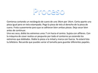 Comienza cortando un rectángulo de cuero de uno 34cm por 14cm. Corta aparte una
pieza igual pero en tela estampada. Pega la pieza de tela al derecho de la pieza de
cuero. Frota suavemente para que se adhieran bien ambas piezas. Deja secar bien
antes de continuar.
Una vez seca, dobla los extremos unos 7 cm hacia el centro. Sujeta con alfileres. Con
la máquina de coser realiza un pespunte por todo el contorno ya cosiendo los
extremos que doblados. Dobla la pieza a la mitad y marca con fuerza. Ya estará lista
tu billetera. Recuerda que puedes variar el tamaño para guardar diferentes papeles.
 