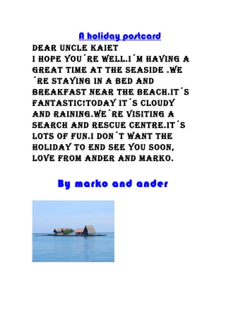 A holiday postcard
Dear uncle kaiet
i hope you´re well.i´m having a
great time at the seasiDe .we
´re staying in a beD anD
breakfast near the beach.it´s
fantastic!toDay it´s clouDy
anD raining.we´re visiting a
search anD rescue centre.it´s
lots of fun.i Don´t want the
holiDay to enD see you soon,
love from anDer anD marko.
By marko and ander
 