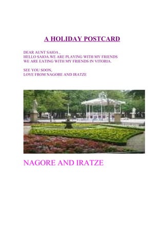 A HOLIDAY POSTCARD
DEAR AUNT SAIOA ,
HELLO SAIOA.WE ARE PLAYING WITH MY FRIENDS
WE ARE EATING WITH MY FRIENDS IN VITORIA.
SEE YOU SOON,
LOVE FROM NAGORE AND IRATZE
NAGORE AND IRATZE
 