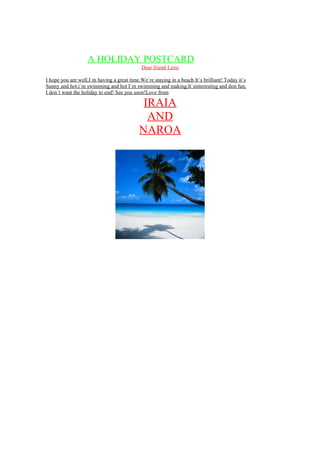 A HOLIDAY POSTCARD
Dear friend Leire
I hope you are well.I`m having a great time.We`re staying in a beach It`s brilliant! Today it`s
Sunny and hot.i´m swimming and hot I`m swimming and making.It`sinteresting and don fun.
I don`t want the holiday to end! See you soon!Love from
IRAIA
AND
NAROA
 