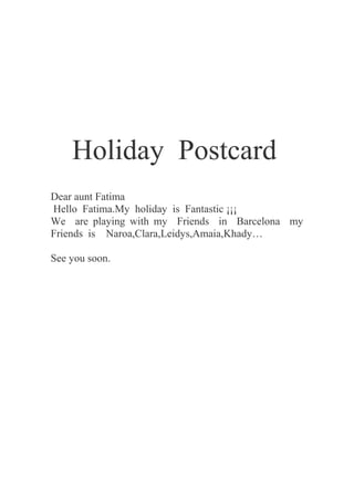 Holiday Postcard
Dear aunt Fatima
Hello Fatima.My holiday is Fantastic ¡¡¡
We are playing with my Friends in Barcelona my
Friends is Naroa,Clara,Leidys,Amaia,Khady…
See you soon.
 