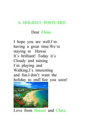 A HOLIDAY POSTCARD
Dear Elena
I hope you are well.I´m
having a great time.We´re
staying in Hawai
It´s brilliant! Today it´s
Cloudy and raining
I´m playing and
Walking.I´s interesting
and fun.I don’t want the
holiday to end! See you soon!
Love from Haizea and Clara.
 