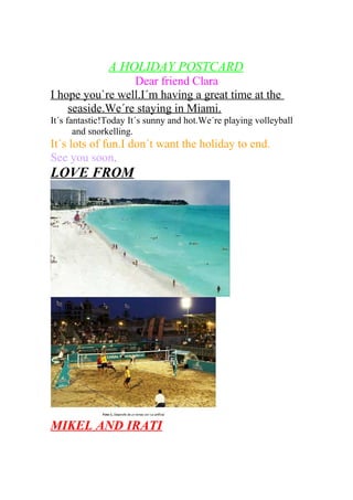A HOLIDAY POSTCARD
Dear friend Clara
I hope you`re well.I´m having a great time at the
seaside.We´re staying in Miami.
It´s fantastic!Today It´s sunny and hot.We´re playing volleyball
and snorkelling.
It´s lots of fun.I don´t want the holiday to end.
See you soon,
LOVE FROM
MIKEL AND IRATI
 