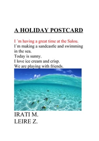 A HOLIDAY POSTCARD
I ´m having a great time at the Salou.
I´m making a sandcastle and swimming
in the sea.
Today is sunny.
I love ice cream and crisp.
We are playing with friends.
IRATI M.
LEIRE Z.
 
