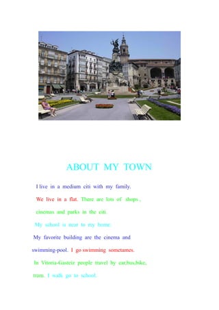 ABOUT MY TOWN
I live in a medium citi with my family.
We live in a flat. There are lots of shops ,
cinemas and parks in the citi.
My school is near to my home.
My favorite building are the cinema and
swimming-pool. I go swimming sometames.
In Vitoria-Gasteiz people travel by car,bus,bike,
tram. I walk go to school.
 