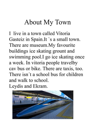 About My Town
I live in a town called Vitoria
Gasteiz in Spain.It `s a small town.
There are museum.My favourite
buildings ice skating grount and
swimming pool.I go ice skating once
a week. In vitoria people travelby
cav bus or bike. There are taxis, too.
There isn´t a school bus for children
and walk to school.
Leydis and Ekram.
 