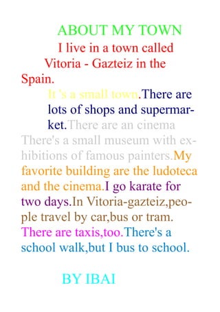 ABOUT MY TOWN
I live in a town called
Vitoria - Gazteiz in the
Spain.
It 's a small town.There are
lots of shops and supermar-
ket.There are an cinema
There's a small museum with ex-
hibitions of famous painters.My
favorite building are the ludoteca
and the cinema.I go karate for
two days.In Vitoria-gazteiz,peo-
ple travel by car,bus or tram.
There are taxis,too.There's a
school walk,but I bus to school.
BY IBAI
 