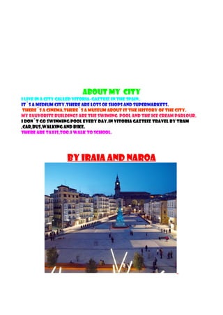 ABOUT MY city
I LIVE IN A CITY CALLED VITORIA-GAZTEIZ IN THE SPAIN.
IT´S A MEDIUM CITY.THERE ARE LOTS OF SHOPS AND SUPERMARKETS.
THERE´S A CINEMA.THERE´S A MUSEUM ABOUT IT THE HISTORY OF THE CITY.
MY FAUVORITE BUILDINGS ARE THE SWIMING POOL AND THE ICE CREAM PARLOUR.
I DON´T GO SWINMING POOL EVERY DAY.IN VITORIA GAZTEIZ TRAVEL BY TRAM
,CAR,BUS,WALKING AND BIKE.
THERE ARE TAXIS,TOO.I WALK TO SCHOOL.
BY IRAIA AND NAROA
 