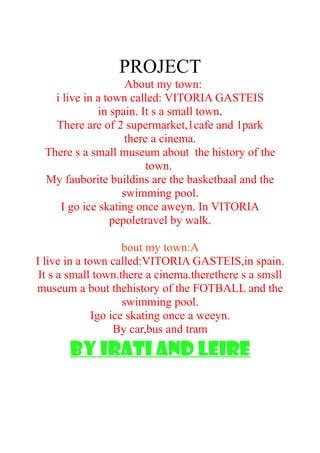 PROJECT
About my town:
i live in a town called: VITORIA GASTEIS
in spain. It s a small town.
There are of 2 supermarket,1cafe and 1park
there a cinema.
There s a small museum about the history of the
town.
My fauborite buildins are the basketbaal and the
swimming pool.
I go ice skating once aweyn. In VITORIA
pepoletravel by walk.
bout my town:A
I live in a town called:VITORIA GASTEIS,in spain.
It s a small town.there a cinema.therethere s a smsll
museum a bout thehistory of the FOTBALL and the
swimming pool.
Igo ice skating once a weeyn.
By car,bus and tram
by irati and leire
 