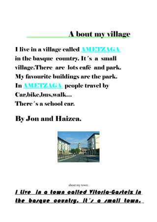 A bout my village
I live in a village called AMETZAGA
in the basque country. It´s a small
village.There are lots café and park.
My favourite buildings are the park.
In AMETZAGA people travel by
Car,bike,bus,walk…
There´s a school car.
By Jon and Haizea.
about my town:
I Live in a town called Vitoria-Gasteiz in
the basque country. it´s a small town.
 
