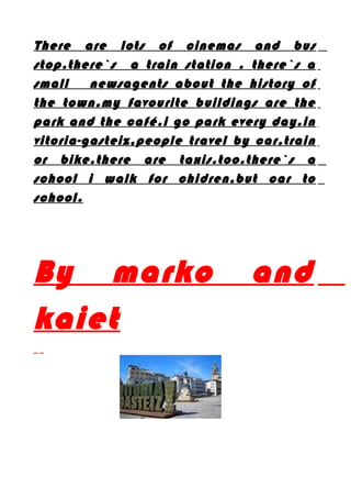 There are lots of cinemas and bus
stop.there`s a train station . there`s a
small newsagents about the history of
the town.my favourite buildings are the
park and the café.i go park every day.in
vitoria-gasteiz,people travel by car,train
or bike.there are taxis.too.there`s a
school i walk for chidren,but car to
school.
By marko and
kaiet
 