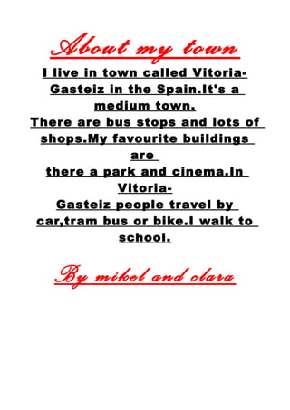 About my town
I live in town called Vitoria-
Gasteiz in the Spain.It's a
medium town.
There are bus stops and lots of
shops.My favourite buildings
are
there a park and cinema.In
Vitoria-
Gasteiz people travel by
car,tram bus or bike.I walk to
school.
By mikel and clara
 