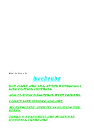 What I like doing at the
weekends
OUR NAME ARE IRA. AT THE WEEKENDS, I
LIKE PLAYING FOOTBALL
AND PLAYING BASKETBAL WITH FRIENDS.
I DON´T LIKE SCIENCE AND ART.
MY FAVOURITE ACTIVITY IS PLAYING THE
PIANO.
THERE`S A FANTASTIC ART MUSEUM IN
DONOSTIA, THERE ARE
 