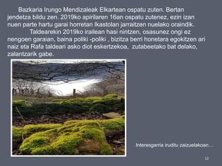 12
Bazkaria Irungo Mendizaleak Elkartean ospatu zuten. Bertan
jendetza bildu zen. 2019ko apirilaren 16an ospatu zutenez, ezin izan
nuen parte hartu garai horretan Ikastolan jarraitzen nuelako oraindik.
Taldearekin 2019ko irailean hasi nintzen, osasunez ongi ez
nengoen garaian, baina poliki -poliki , bizitza berri honetara egokitzen ari
naiz eta Rafa taldeari asko diot eskertzekoa, zutabeetako bat delako,
zalantzarik gabe.
Interesgarria iruditu zaizuelakoan…
 