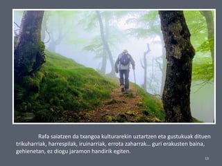 13
Rafa saiatzen da txangoa kulturarekin uztartzen eta gustukuak dituen
trikuharriak, harrespilak, iruinarriak, errota zaharrak… guri erakusten baina,
gehienetan, ez diogu jaramon handirik egiten.
 