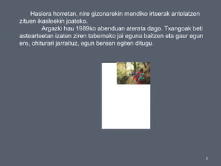 3
Hasiera horretan, nire gizonarekin mendiko irteerak antolatzen
zituen ikasleekin joateko.
Argazki hau 1989ko abenduan aterata dago. Txangoak beti
astearteetan izaten ziren tabernako jai eguna baitzen eta gaur egun
ere, ohiturari jarraituz, egun berean egiten ditugu.
 