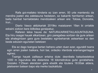4
Rafa goi-mailako kirolaria ez izan arren, 50 urte mantendu da
mendira joaten eta zaletasuna hedatzen, ez bakarrik herritarren artean,
baita hainbat herrialdetako mendizaleen artean ere: Tolosa, Donostia,
Irun…
Diario Vasco aldizkariak 2019ko maiatzaren 19an bi orrialde
eskaini zizkion bere ibilbidea goraipatuz.
Rafaren leloa hauxe da: NATURA/ARIKETA/LAGUNTASUNA.
Eta hiru osagai hauek elkartzean, giro paregabea sortzen da gure artean
eta ahalegintzen gara gure bestelako eginbeharrak asteartean ez den
beste edozein egunetan betetzen
Eta ez dago txangoa bertan behera uzten duen ezer, eguraldi txarra
egin arren joaten baikara, hori bai, ordezko irtenbide eramangarriagoa
eginez.
Txango hauek zailtasun ertaina dute: desnibela batazbestekoa
1000 m ingurukoa eta distantzia 18 kilometrokoa gutxi gorabehera.
Goizeko 7:25ean ateratzen gara etxetik eta itzulera 18:00ak aldera,
jatetxeren batean bapo eta merke bazkalduta.
 