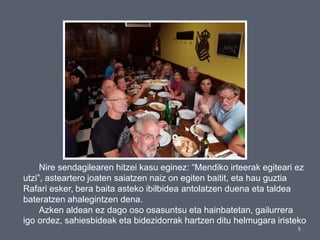 5
Nire sendagilearen hitzei kasu eginez: “Mendiko irteerak egiteari ez
utzi”, asteartero joaten saiatzen naiz on egiten baitit, eta hau guztia
Rafari esker, bera baita asteko ibilbidea antolatzen duena eta taldea
bateratzen ahalegintzen dena.
Azken aldean ez dago oso osasuntsu eta hainbatetan, gailurrera
igo ordez, sahiesbideak eta bidezidorrak hartzen ditu helmugara iristeko
 