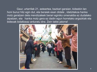 8
Gaur, urtarrilak 21, asteartea, bazkari garaian, kideekin lan
honi buruz hitz egin dut, eta beraiek esan didate , idatzitakoa hanka
motz geratzen dela mendizaleek berari eginiko omenaldia ez dudalako
aipatzen, eta hanka motz gera ez dadin egun horretako argazkiak eta
bideoak bidaltzeaz arduratu dira. Zein talde jatorra!
 