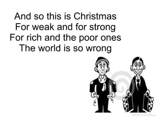 And so this is Christmas
For weak and for strong
For rich and the poor ones
The world is so wrong
 