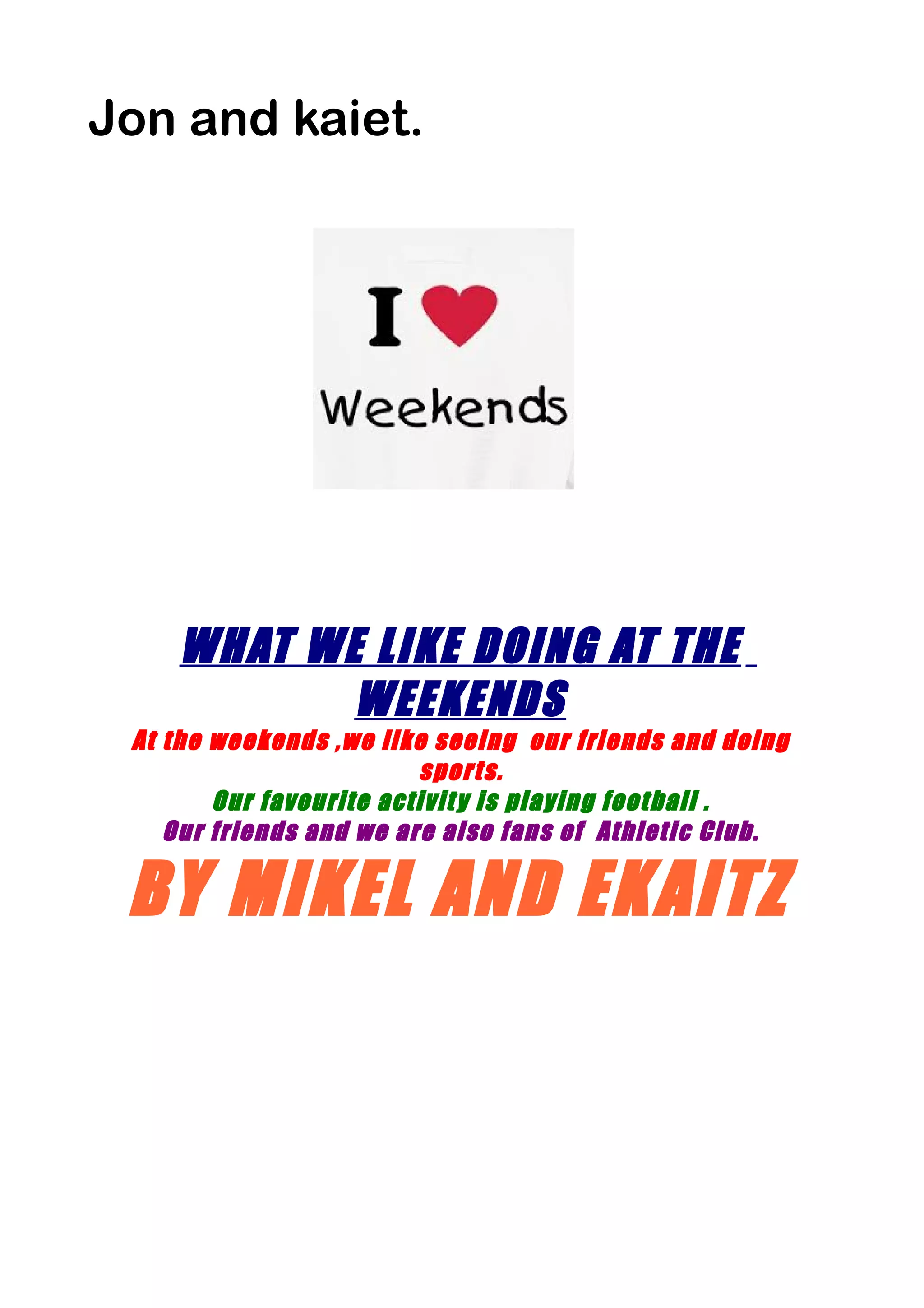 Jon and kaiet.
WHAT WE LIKE DOING AT THE
WEEKENDS
At the weekends ,we like seeing our friends and doing
sports.
Our favourite activity is playing football .
Our friends and we are also fans of Athletic Club.
BY MIKEL AND EKAITZ
 