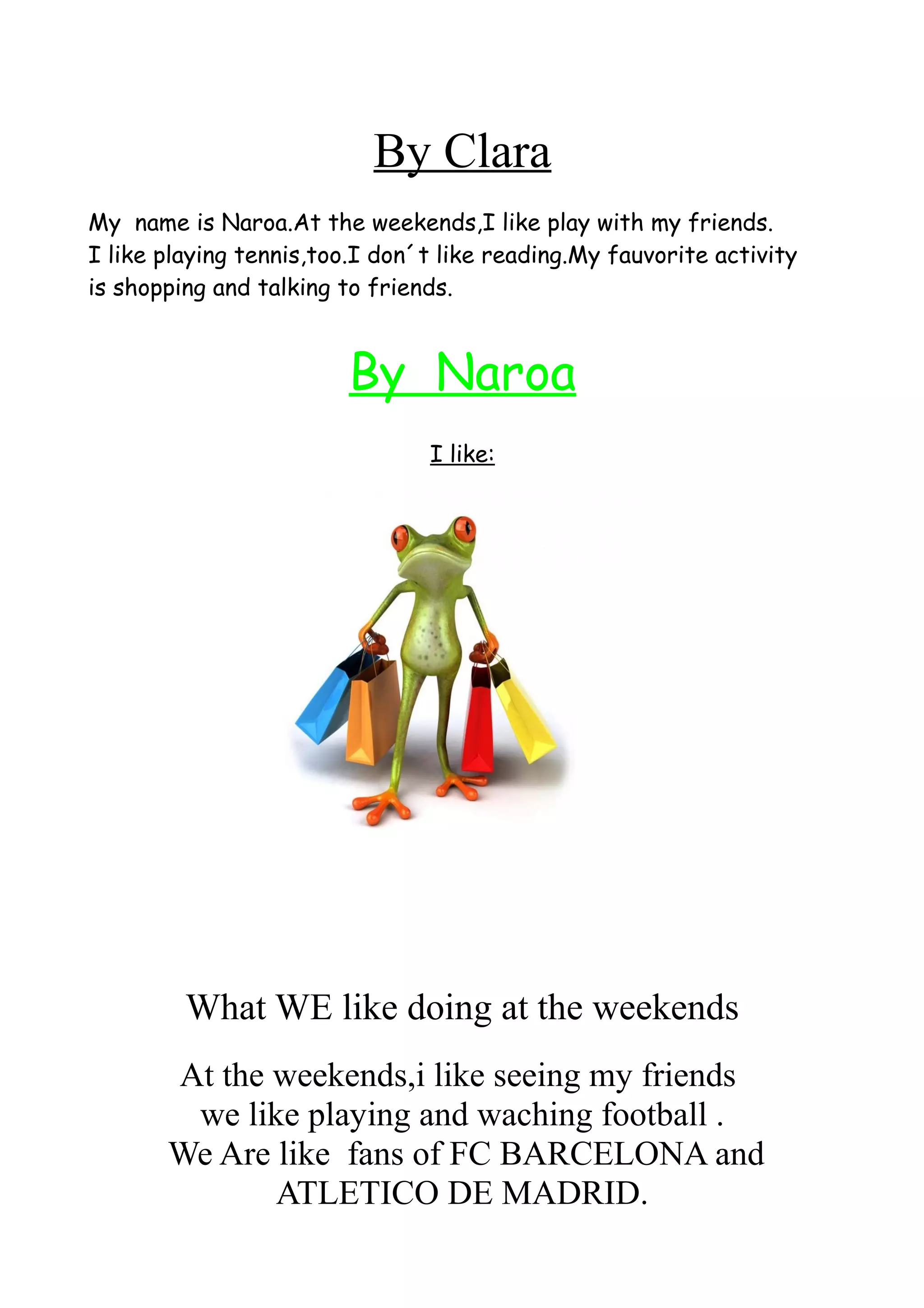 By Clara
My name is Naroa.At the weekends,I like play with my friends.
I like playing tennis,too.I don´t like reading.My fauvorite activity
is shopping and talking to friends.
By Naroa
I like:
What WE like doing at the weekends
At the weekends,i like seeing my friends
we like playing and waching football .
We Are like fans of FC BARCELONA and
ATLETICO DE MADRID.
 