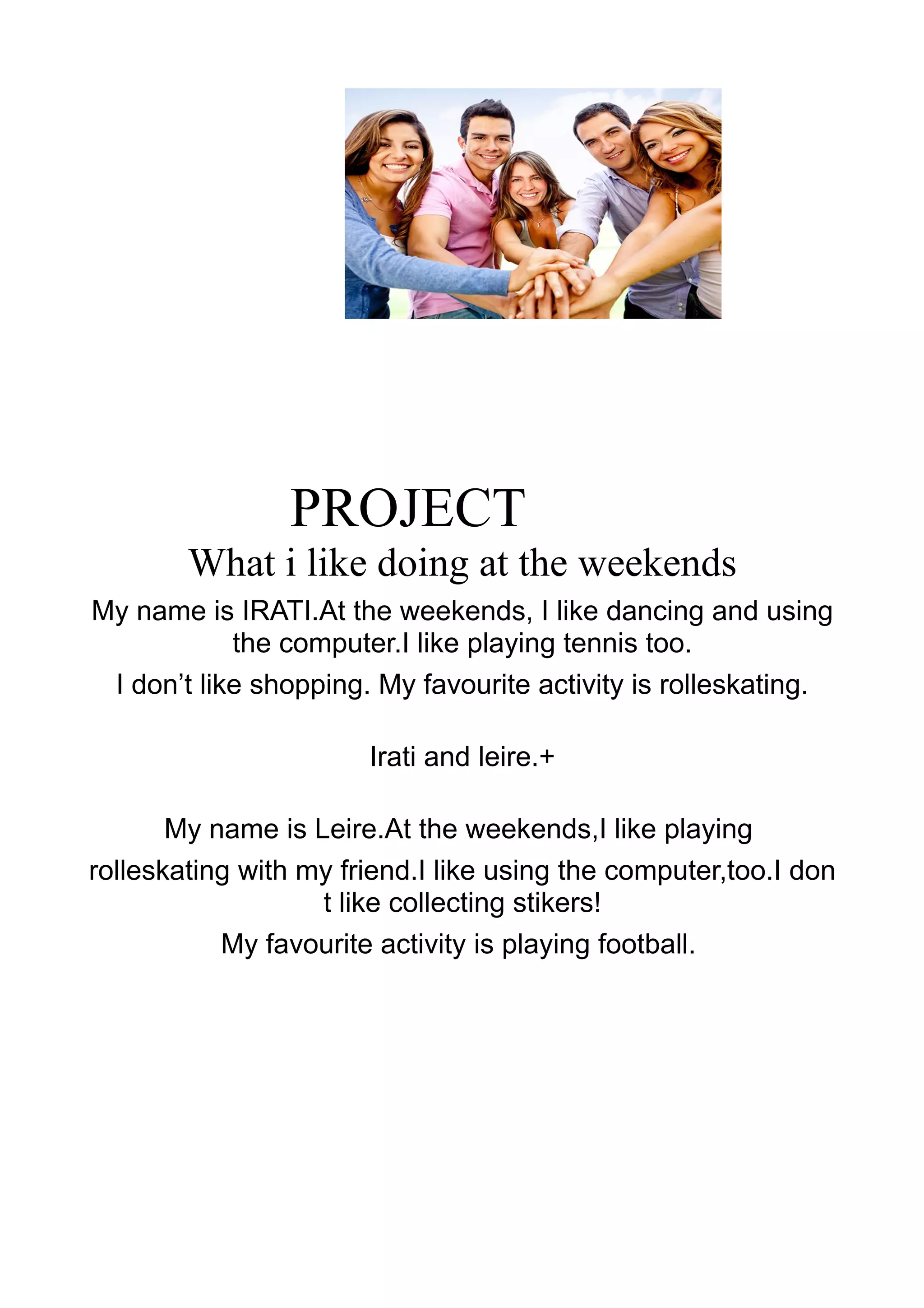 PROJECT
What i like doing at the weekends
My name is IRATI.At the weekends, I like dancing and using
the computer.I like playing tennis too.
I don’t like shopping. My favourite activity is rolleskating.
Irati and leire.+
My name is Leire.At the weekends,I like playing
rolleskating with my friend.I like using the computer,too.I don
t like collecting stikers!
My favourite activity is playing football.
 