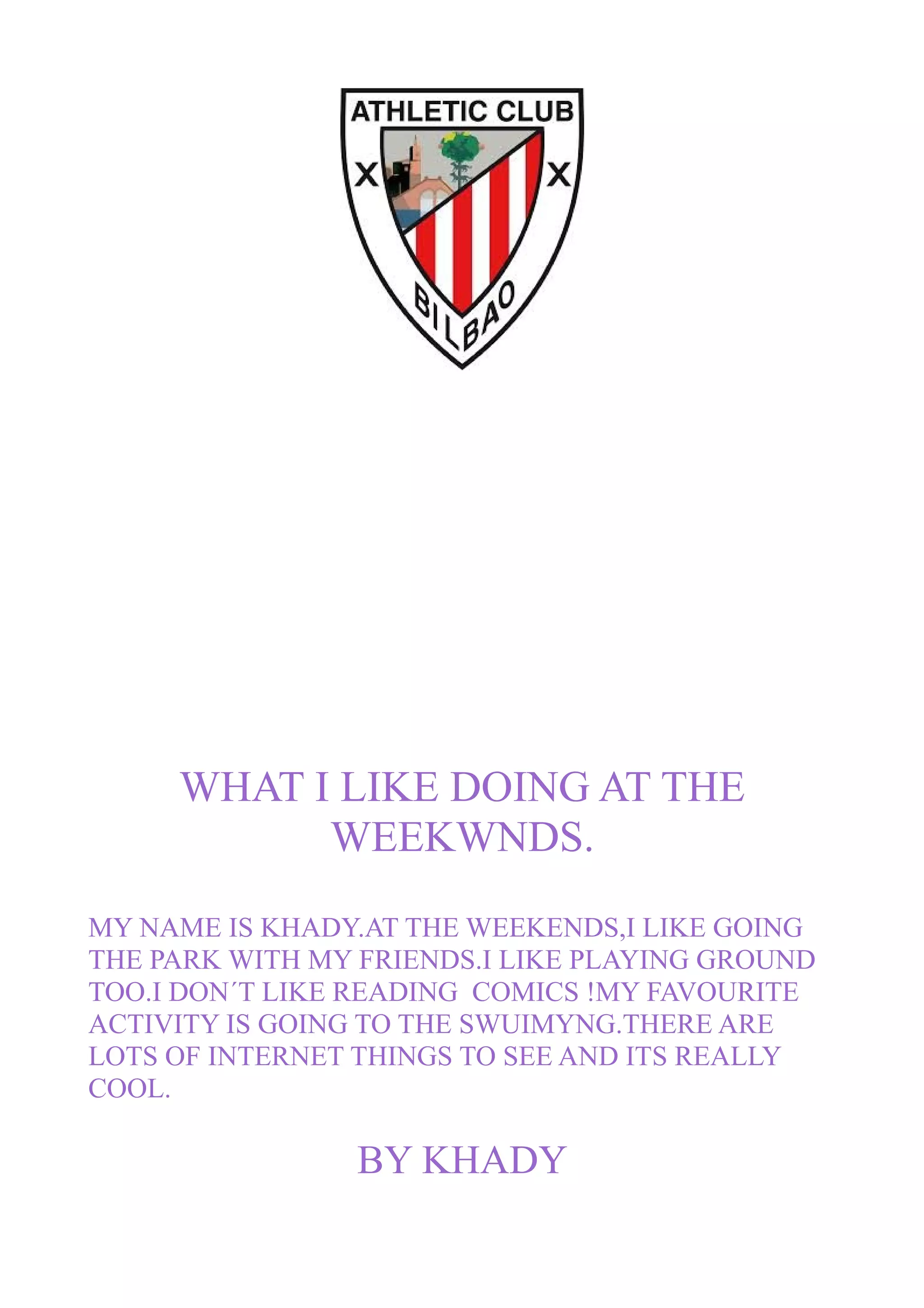 WHAT I LIKE DOING AT THE
WEEKWNDS.
MY NAME IS KHADY.AT THE WEEKENDS,I LIKE GOING
THE PARK WITH MY FRIENDS.I LIKE PLAYING GROUND
TOO.I DON´T LIKE READING COMICS !MY FAVOURITE
ACTIVITY IS GOING TO THE SWUIMYNG.THERE ARE
LOTS OF INTERNET THINGS TO SEE AND ITS REALLY
COOL.
BY KHADY
 