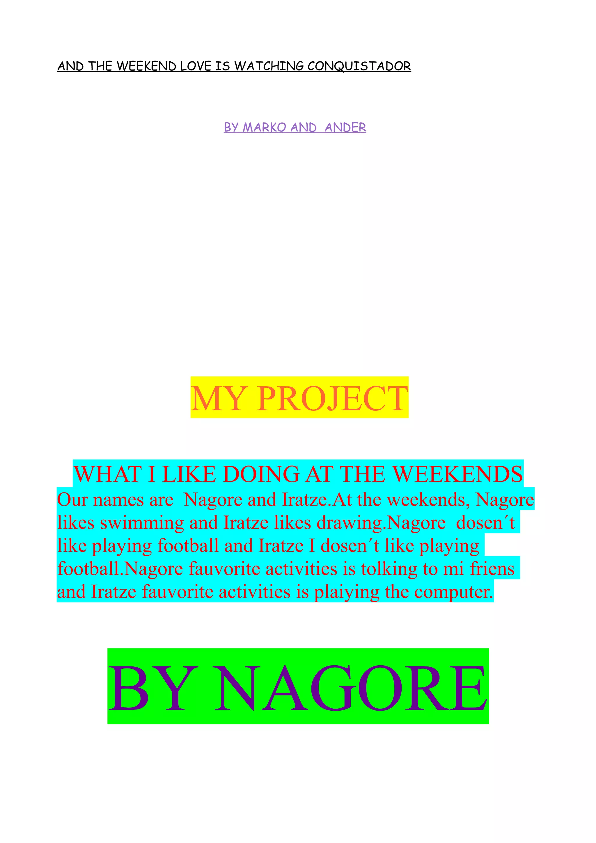 AND THE WEEKEND LOVE IS WATCHING CONQUISTADOR
BY MARKO AND ANDER
MY PROJECT
WHAT I LIKE DOING AT THE WEEKENDS
Our names are Nagore and Iratze.At the weekends, Nagore
likes swimming and Iratze likes drawing.Nagore dosen´t
like playing football and Iratze I dosen´t like playing
football.Nagore fauvorite activities is tolking to mi friens
and Iratze fauvorite activities is plaiying the computer.
BY NAGORE
 