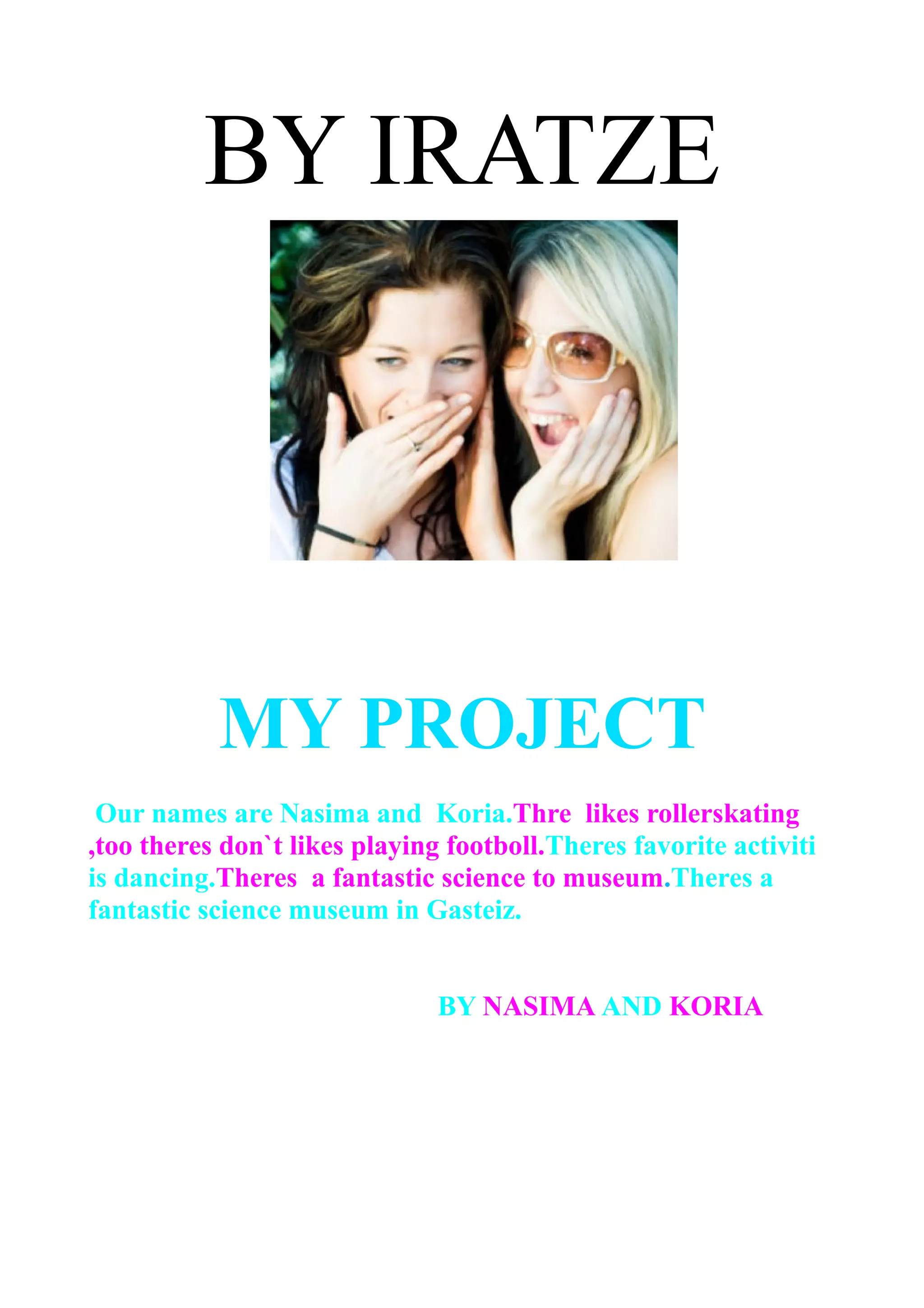 BY IRATZE
MY PROJECT
Our names are Nasima and Koria.Thre likes rollerskating
,too theres don`t likes playing footboll.Theres favorite activiti
is dancing.Theres a fantastic science to museum.Theres a
fantastic science museum in Gasteiz.
BY NASIMA AND KORIA
 