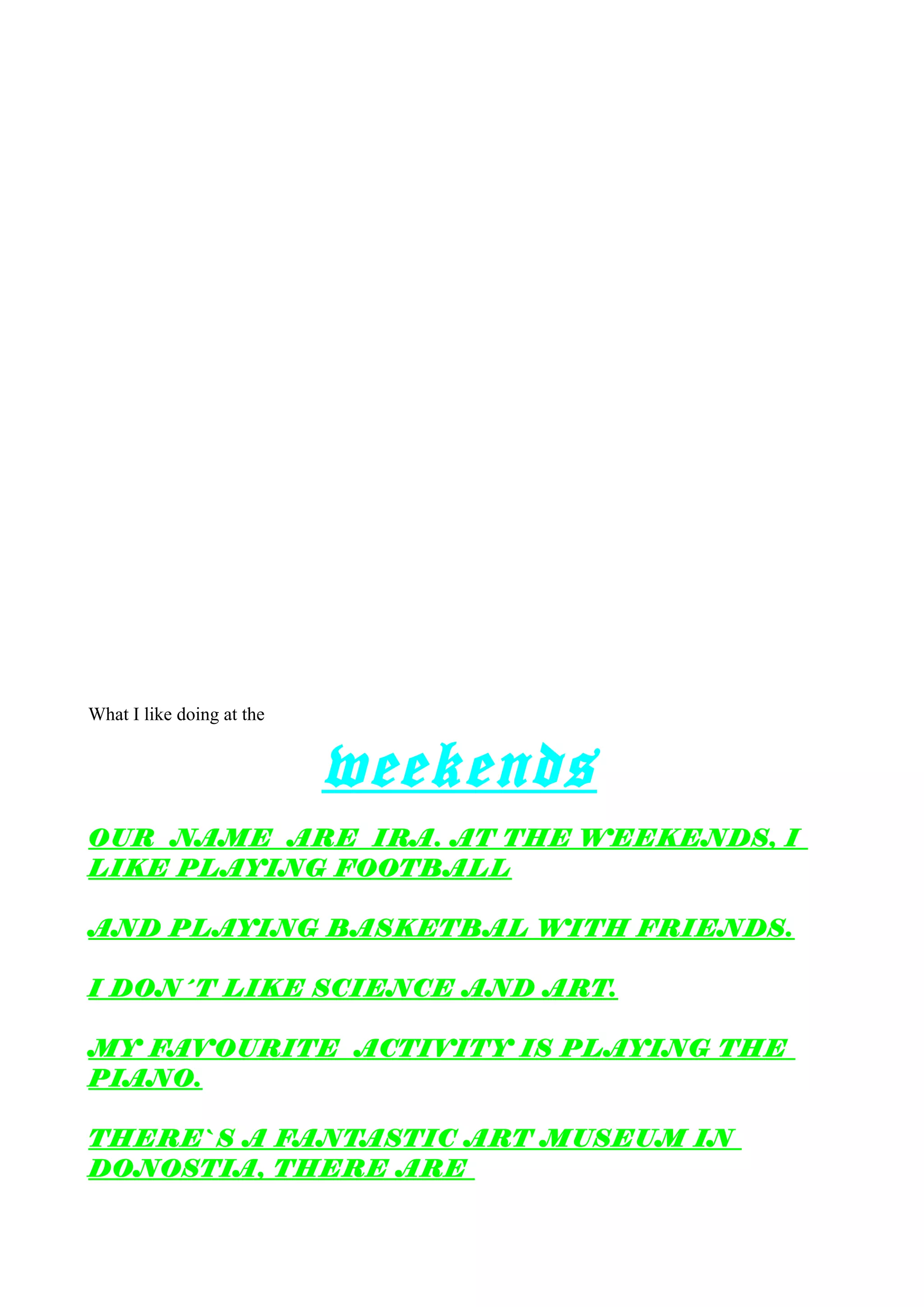 What I like doing at the
weekends
OUR NAME ARE IRA. AT THE WEEKENDS, I
LIKE PLAYING FOOTBALL
AND PLAYING BASKETBAL WITH FRIENDS.
I DON´T LIKE SCIENCE AND ART.
MY FAVOURITE ACTIVITY IS PLAYING THE
PIANO.
THERE`S A FANTASTIC ART MUSEUM IN
DONOSTIA, THERE ARE
 