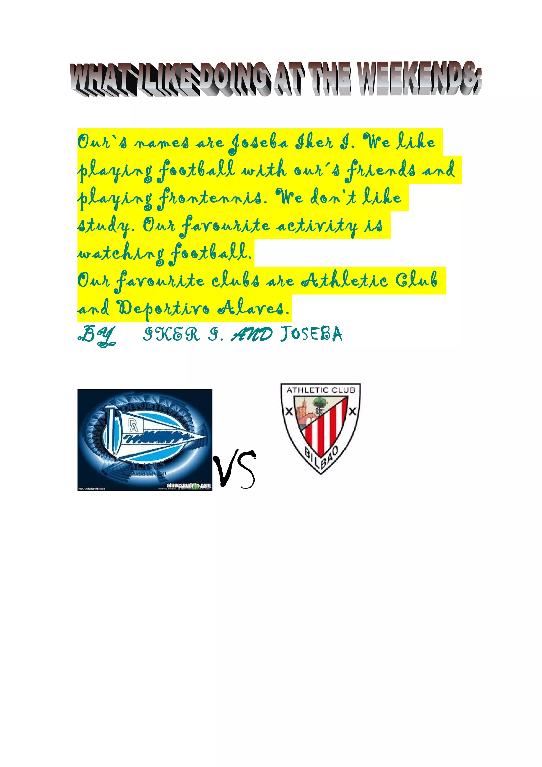 Our`s names are Joseba Iker I. We like
playing football with our´s friends and
playing frontennis. We don’t like
study. Our favourite activity is
watching football.
Our favourite clubs are Athletic Club
and Deportivo Alaves.
BY IKER I. AND JOSEBA
VS
 