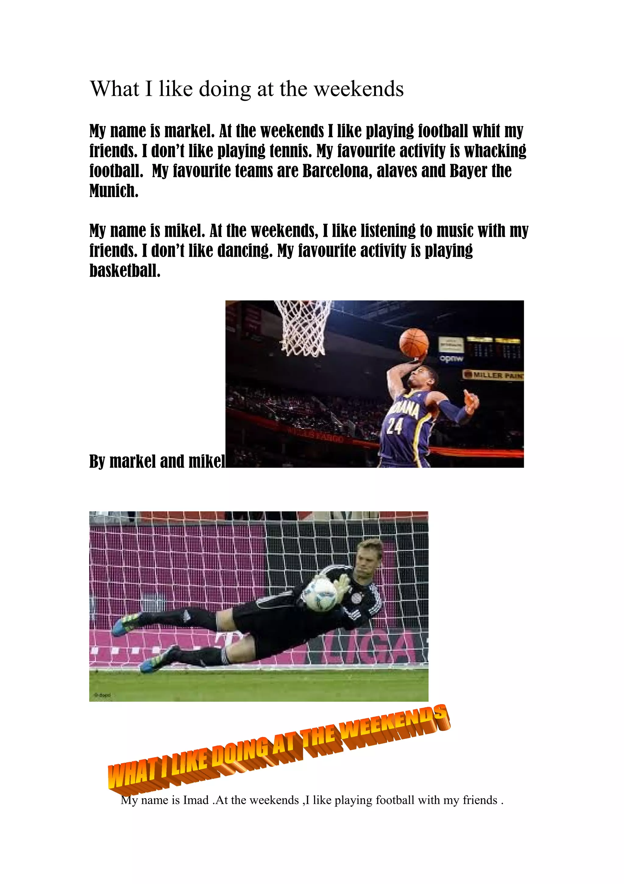 What I like doing at the weekends
My name is markel. At the weekends I like playing football whit my
friends. I don’t like playing tennis. My favourite activity is whacking
football. My favourite teams are Barcelona, alaves and Bayer the
Munich.
My name is mikel. At the weekends, I like listening to music with my
friends. I don’t like dancing. My favourite activity is playing
basketball.
By markel and mikel
My name is Imad .At the weekends ,I like playing football with my friends .
 