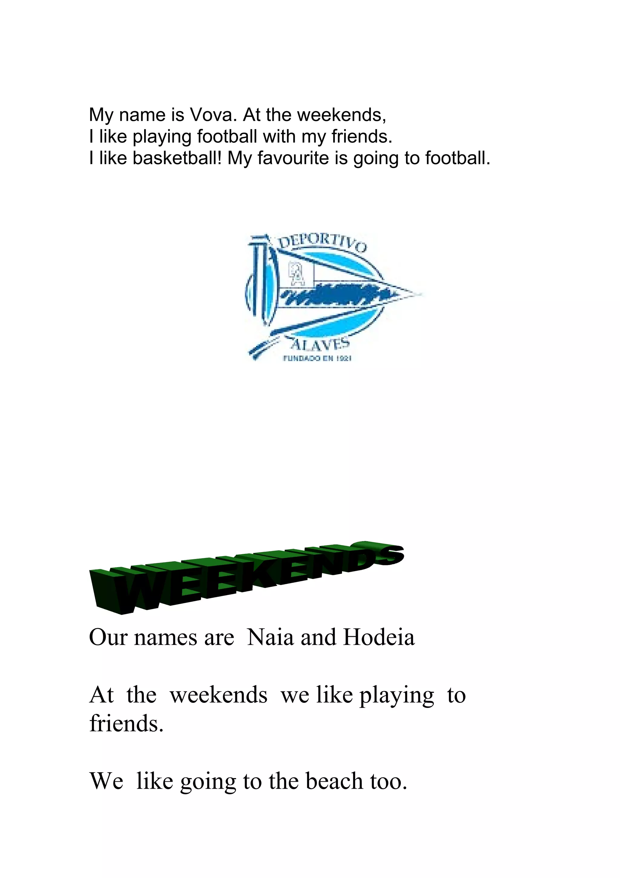 My name is Vova. At the weekends,
I like playing football with my friends.
I like basketball! My favourite is going to football.
Our names are Naia and Hodeia
At the weekends we like playing to
friends.
We like going to the beach too.
 