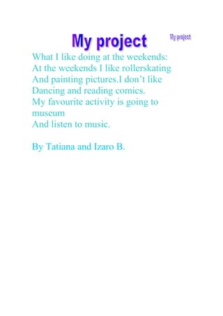 What I like doing at the weekends:
At the weekends I like rollerskating
And painting pictures.I don’t like
Dancing and reading comics.
My favourite activity is going to
museum
And listen to music.
By Tatiana and Izaro B.
 