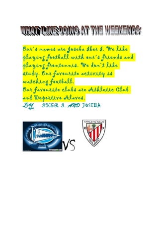 Our`s names are Joseba Iker I. We like
playing football with our´s friends and
playing frontennis. We don’t like
study. Our favourite activity is
watching football.
Our favourite clubs are Athletic Club
and Deportivo Alaves.
BY IKER I. AND JOSEBA
VS
 