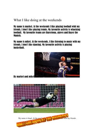 What I like doing at the weekends
My name is markel. At the weekends I like playing football whit my
friends. I don’t like playing tennis. My favourite activity is whacking
football. My favourite teams are Barcelona, alaves and Bayer the
Munich.
My name is mikel. At the weekends, I like listening to music with my
friends. I don’t like dancing. My favourite activity is playing
basketball.
By markel and mikel
My name is Imad .At the weekends ,I like playing football with my friends .
 