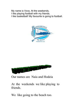 My name is Vova. At the weekends,
I like playing football with my friends.
I like basketball! My favourite is going to football.
Our names are Naia and Hodeia
At the weekends we like playing to
friends.
We like going to the beach too.
 