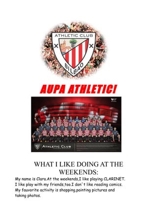 AUPA ATHLETIC!
WHAT I LIKE DOING AT THE
WEEKENDS:
My name is Clara.At the weekends,I like playing CLARINET.
I like play with my friends,too.I don´t like reading comics.
My fauvorite activity is shopping,painting pictures and
taking photos.
 