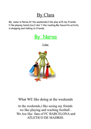 By Clara
My name is Naroa.At the weekends,I like play with my friends.
I like playing tennis,too.I don´t like reading.My fauvorite activity
is shopping and talking to friends.
By Naroa
I like:
What WE like doing at the weekends
At the weekends,i like seeing my friends
we like playing and waching football .
We Are like fans of FC BARCELONA and
ATLETICO DE MADRID.
 