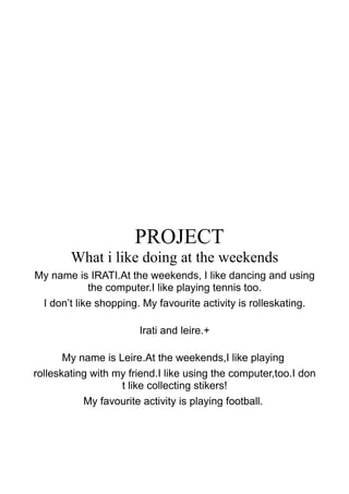 PROJECT
What i like doing at the weekends
My name is IRATI.At the weekends, I like dancing and using
the computer.I like playing tennis too.
I don’t like shopping. My favourite activity is rolleskating.
Irati and leire.+
My name is Leire.At the weekends,I like playing
rolleskating with my friend.I like using the computer,too.I don
t like collecting stikers!
My favourite activity is playing football.
 