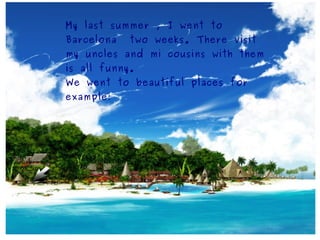 My last summer , I went to
Barcelona   two weeks. There visit
my uncles and mi cousins with them
is all funny.
We went to beautiful places for
example:
 