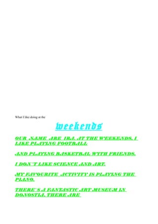 What I like doing at the
weekends
OUR NAME ARE IRA. AT THE WEEKENDS, I
LIKE PLAYING FOOTBALL
AND PLAYING BASKETBAL WITH FRIENDS.
I DON´T LIKE SCIENCE AND ART.
MY FAVOURITE ACTIVITY IS PLAYING THE
PIANO.
THERE`S A FANTASTIC ART MUSEUM IN
DONOSTIA, THERE ARE
 