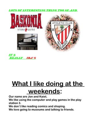 LOTS OF INTERESTING THING TOO SE AND
IT`S
REALLY IRA´S
What I like doing at the
weekends:
Our name are Jon and Kaiet.
We like using the computer and play games in the play
station 3.
We don´t like reading comics and shoping.
We love going to museums and talking to friends.
 