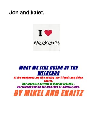 Jon and kaiet.
WHAT WE LIKE DOING AT THE
WEEKENDS
At the weekends ,we like seeing our friends and doing
sports.
Our favourite activity is playing football .
Our friends and we are also fans of Athletic Club.
BY MIKEL AND EKAITZ
 