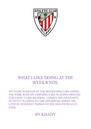 WHAT I LIKE DOING AT THE
WEEKWNDS.
MY NAME IS KHADY.AT THE WEEKENDS,I LIKE GOING
THE PARK WITH MY FRIENDS.I LIKE PLAYING GROUND
TOO.I DON´T LIKE READING COMICS !MY FAVOURITE
ACTIVITY IS GOING TO THE SWUIMYNG.THERE ARE
LOTS OF INTERNET THINGS TO SEE AND ITS REALLY
COOL.
BY KHADY
 