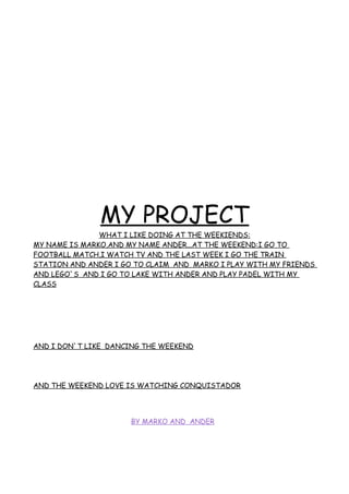 MY PROJECT
WHAT I LIKE DOING AT THE WEEKIENDS:
MY NAME IS MARKO,AND MY NAME ANDER...AT THE WEEKEND:I GO TO
FOOTBALL MATCH,I WATCH TV AND THE LAST WEEK I GO THE TRAIN
STATION AND ANDER I GO TO CLAIM AND MARKO I PLAY WITH MY FRIENDS
AND LEGO`S AND I GO TO LAKE WITH ANDER AND PLAY PADEL WITH MY
CLASS
AND I DON`T LIKE DANCING THE WEEKEND
AND THE WEEKEND LOVE IS WATCHING CONQUISTADOR
BY MARKO AND ANDER
 
