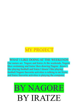 MY PROJECT
WHAT I LIKE DOING AT THE WEEKENDS
Our names are Nagore and Iratze.At the weekends, Nagore
likes swimming and Iratze likes drawing.Nagore dosen´t
like playing football and Iratze I dosen´t like playing
football.Nagore fauvorite activities is tolking to mi friens
and Iratze fauvorite activities is plaiying the computer.
BY NAGORE
BY IRATZE
 