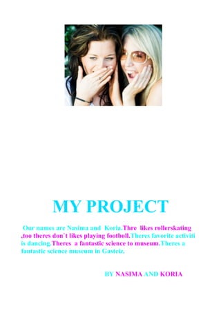 MY PROJECT
Our names are Nasima and Koria.Thre likes rollerskating
,too theres don`t likes playing footboll.Theres favorite activiti
is dancing.Theres a fantastic science to museum.Theres a
fantastic science museum in Gasteiz.
BY NASIMA AND KORIA
 