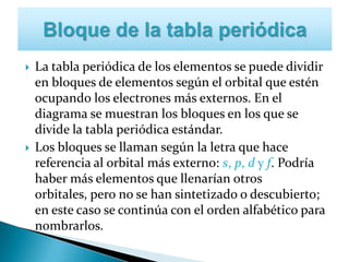  La tabla periódica de los elementos se puede dividir
en bloques de elementos según el orbital que estén
ocupando los electrones más externos. En el
diagrama se muestran los bloques en los que se
divide la tabla periódica estándar.
 Los bloques se llaman según la letra que hace
referencia al orbital más externo: s, p, d y f. Podría
haber más elementos que llenarían otros
orbitales, pero no se han sintetizado o descubierto;
en este caso se continúa con el orden alfabético para
nombrarlos.
 